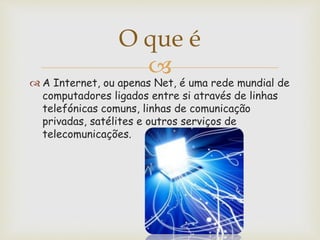O que é
A Internet, ou apenas Net, é uma rede mundial de
computadores ligados entre si através de linhas
telefónicas comuns, linhas de comunicação
privadas, satélites e outros serviços de
telecomunicações.