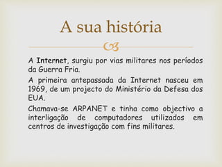 A sua história
A Internet, surgiu por vias militares nos períodos
da Guerra Fria.
A primeira antepassada da Internet nasceu em
1969, de um projecto do Ministério da Defesa dos
EUA.
Chamava-se ARPANET e tinha como objectivo a
interligação de computadores utilizados em
centros de investigação com fins militares.