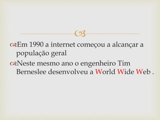 
Em 1990 a internet começou a alcançar a
população geral
Neste mesmo ano o engenheiro Tim
Berneslee desenvolveu a World Wide Web .