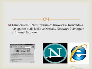 
Também em 1990 surgiram os browsers ( tornando a
navegação mais fácil) ,o Mosaic, Netscape Naviagtor
e Internet Explorer .