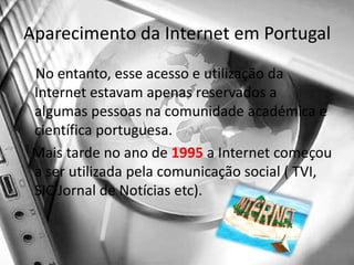 Aparecimento da Internet em PortugalNo entanto, esse acesso e utilização da Internet estavam apenas reservados a algumas pessoas na comunidade académica e científica portuguesa.    Mais tarde no ano de 1995 a Internet começou a ser utilizada pela comunicação social ( TVI, SIC Jornal de Notícias etc).