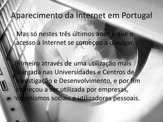Aparecimento da Internet em Portugal    Mas só nestes três últimos anos é que o acesso à Internet se começou a divulgar.    Primeiro através de uma utilização mais alargada nas Universidades e Centros de Investigação e Desenvolvimento, e por fim começou a ser utilizada por empresas, organismos sociais e utilizadores pessoais.