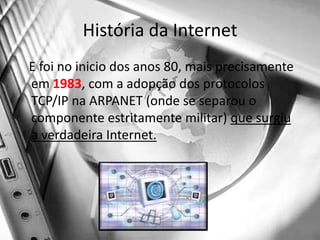 História da Internet   E foi no inicio dos anos 80, mais precisamente em 1983, com a adopção dos protocolos TCP/IP na ARPANET (onde se separou o componente estritamente militar) que surgiu a verdadeira Internet.