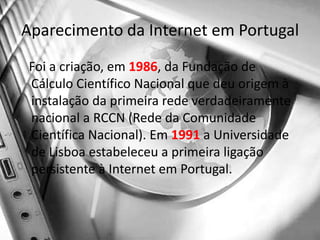Aparecimento da Internet em Portugal   Foi a criação, em 1986, da Fundação de Cálculo Científico Nacional que deu origem à instalação da primeira rede verdadeiramente nacional a RCCN (Rede da Comunidade Científica Nacional). Em 1991 a Universidade de Lisboa estabeleceu a primeira ligação persistente à Internet em Portugal. 