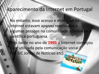 Aparecimento da Internet em PortugalNo entanto, esse acesso e utilização da Internet estavam apenas reservados a algumas pessoas na comunidade académica e científica portuguesa.    Mais tarde no ano de 1995 a Internet começou a ser utilizada pela comunicação social ( TVI, SIC Jornal de Notícias etc).