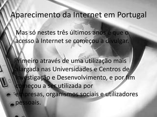 Aparecimento da Internet em Portugal    Mas só nestes três últimos anos é que o acesso à Internet se começou a divulgar.    Primeiro através de uma utilização mais alargada nas Universidades e Centros de Investigação e Desenvolvimento, e por fim começou a ser utilizada por empresas, organismos sociais e utilizadores pessoais.