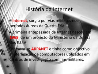 História da Internet   A Internet, surgiu por vias militares nos períodos áureos da Guerra Fria.   A primeira antepassada da Internet nasceu em 1969, de um projecto do Ministerio da Defesa dos E.U.A.   Chamava-se ARPANET e tinha como objectivo a interligação de computadores utilizados em centros de investigação com fins militares.