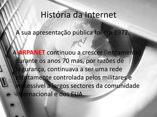 História da Internet    A sua apresentação pública foi em 1972.  A ARPANET continuou a crescer (lentamente) durante os anos 70 mas, por razões de segurança, continuava a ser uma rede estritamente controlada pelos militares e inacessível a largos sectores da comunidade internacional e dos EUA. 