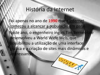 História da Internet   Foi apenas no ano de 1990 que a Internet começou a alcançar a população em geral.   Neste ano, o engenheiro inglês Tim Bernes-Lee desenvolveu a World Wide Web, que possibilitou a utilização de uma interface gráfica e a criação de sites mais dinâmicos e interessantes. 