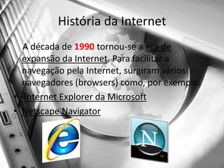 História da Internet    A década de 1990 tornou-se a era de expansão da Internet. Para facilitar a navegação pela Internet, surgiram vários navegadores (browsers) como, por exemplo:Internet Explorer da MicrosoftNetscape Navigator