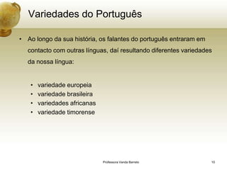 Variedades do Português

• Ao longo da sua história, os falantes do português entraram em
  contacto com outras línguas, daí resultando diferentes variedades
  da nossa língua:


   •   variedade europeia
   •   variedade brasileira
   •   variedades africanas
   •   variedade timorense




                              Professora Vanda Barreto             10
 