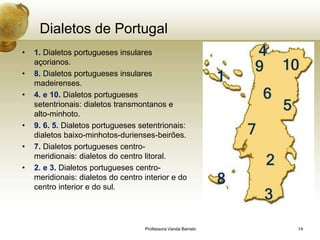 Dialetos de Portugal
•   1. Dialetos portugueses insulares
    açorianos.
•   8. Dialetos portugueses insulares
    madeirenses.
•   4. e 10. Dialetos portugueses
    setentrionais: dialetos transmontanos e
    alto-minhoto.
•   9. 6. 5. Dialetos portugueses setentrionais:
    dialetos baixo-minhotos-durienses-beirões.
•   7. Dialetos portugueses centro-
    meridionais: dialetos do centro litoral.
•   2. e 3. Dialetos portugueses centro-
    meridionais: dialetos do centro interior e do
    centro interior e do sul.




                                    Professora Vanda Barreto   14
 
