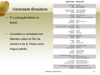 Variedade Brasileira

• É o português falado no
  Brasil.



• Considera a variedade dos
  falantes cultos do Rio de
  Janeiro e de S, Paulo como
  língua padrão.




                               Professora Vanda Barreto   15
 