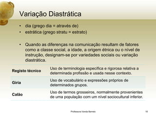 Variação Diastrática
    • dia (grego dia = através de)
    • estrática (grego stratu = estrato)

    • Quando as diferenças na comunicação resultam de fatores
      como a classe social, a idade, a origem étnica ou o nível de
      instrução, designam-se por variedades sociais ou variação
      diastrática.
                    Uso de terminologia específica e rigorosa relativa a
Registo técnico
                    determinada profissão e usada nesse contexto.
                    Uso de vocabulário e expressões próprios de
Gíria
                    determinados grupos.
                    Uso de termos grosseiros, normalmente provenientes
Calão
                    de uma população com um nível sociocultural inferior.


                                Professora Vanda Barreto                    18
 