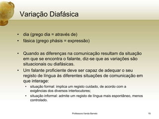 Variação Diafásica

• dia (grego dia = através de)
• fásica (grego phásis = expressão)

• Quando as diferenças na comunicação resultam da situação
  em que se encontra o falante, diz-se que as variações são
  situacionais ou diafásicas.
• Um falante proficiente deve ser capaz de adequar o seu
  registo de língua às diferentes situações de comunicação em
  que interage:
   •   situação formal: implica um registo cuidado, de acordo com a
       exigências dos diversos interlocutores;
   •   situação informal: admite um registo de língua mais espontâneo, menos
       controlado.


                                Professora Vanda Barreto                       19
 