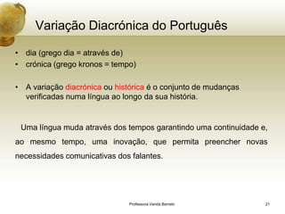 Variação Diacrónica do Português

• dia (grego dia = através de)
• crónica (grego kronos = tempo)

• A variação diacrónica ou histórica é o conjunto de mudanças
  verificadas numa língua ao longo da sua história.


 Uma língua muda através dos tempos garantindo uma continuidade e,
ao mesmo tempo, uma inovação, que permita preencher novas
necessidades comunicativas dos falantes.




                               Professora Vanda Barreto          21
 