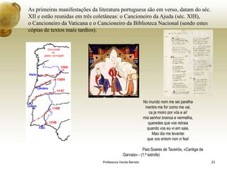As primeiras manifestações da literatura portuguesa são em verso, datam do séc.
XII e estão reunidas em três coletâneas: o Cancioneiro da Ajuda (séc. XIII),
o Cancioneiro da Vaticana e o Cancioneiro da Biblioteca Nacional (sendo estes
cópias de textos mais tardios).




                                                           No mundo nom me sei parelha
                                                            mentre me for como me vai,
                                                              ca ja moiro por vós e ai!
                                                           mia senhor branca e vermelha,
                                                              queredes que vos retraia
                                                             quando vos eu vi em saia.
                                                                Mao dia me levantei
                                                             que vos entom non vi fea!

                                                         Paio Soares de Taveirós, «Cantiga da
                                             Garvaia» - (1.ª estrofe)
                                Professora Vanda Barreto                                        23
 