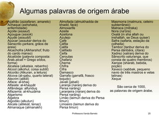 Algumas palavras de origem árabe
•   Açafrão (azzafaran, amarelo)       Almofada (almukhadda de            Masmorra (matmura, celeiro
    Achaque (ashshaka,                 khadd, face)                       subterrâneo)
    enfermidade)                       Almoxarife                         Matraca (mitraka)
    Açoite (assaut)                    Azeite                             Nora (na'ûra)
    Açougue (assok)                    Azeitona                           Oxalá (in sha allah ou
    Açude (assudd)                     Azulejo                            inshallah, se Deus quiser)
    Açúcar (assukar deriva do          Café                               Safra (safaria, estação da
    Sanscrito çarkara, grãos de        Cáfila                             colheita)
    areia)                             Califa                             Tambor (tanbur deriva do
    Alcachofra (Alkharshof, fruto      Califado                           Persa dänbära, cítara)
    do cardo manso)                    Ceifa                              Xadrez (xatranj deriva do
    Alcalóide (palavra composta:       Ceroulas                           Sânscrito xaturanga, que
    Árab.alcali + Grego eîdos,         Chafariz                           consta de quatro membros)
    forma)                             Cherne                             Xarope (sharab, bebida,
    Alcateia (alkataia, rebanho)       Chifra                             poção)
    Álcool (alkohul, coisa subtil)     Cifra                              Xaveco (xabbak, pequeno
    Alcorão (Alkuran, a leitura)       Damasco                            navio de três mastros e velas
    Alcova (al-qabu, quarto lateral)   Garrafa (garrafâ, frasco           latinas)
    Alecrim (aliklil)                  bojudo)                            Xeque
    Alface: al-khaç                    Javali (jabali)
    Alfaiate: al-khayyât               Laranja (naranj deriva do              São cerca de 1000,
    Alfândega: alfunduq                Persa naräng)
    Alfazema: al-khuzâma               Laranjeira (naranj deriva do       as palavras de origem árabe.
    Algarismo                          Persa naräng)
    Álgebra                            Limão (laimun deriva do Persa
    Algodão (alkutun)                  limun)
    Alicate (allikkát, tenaz)          Limoeiro (laimun deriva do
    Almanaque (almanakh)               Persa limun)
                                               Professora Vanda Barreto                           25
 