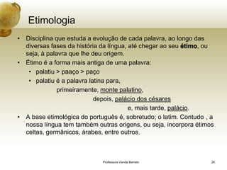 Etimologia
• Disciplina que estuda a evolução de cada palavra, ao longo das
  diversas fases da história da língua, até chegar ao seu étimo, ou
  seja, à palavra que lhe deu origem.
• Étimo é a forma mais antiga de uma palavra:
   • palatiu > paaço > paço
   • palatiu é a palavra latina para,
              primeiramente, monte palatino,
                           depois, palácio dos césares
                                        e, mais tarde, palácio.
• A base etimológica do português é, sobretudo; o latim. Contudo , a
  nossa língua tem também outras origens, ou seja, incorpora étimos
  celtas, germânicos, árabes, entre outros.



                             Professora Vanda Barreto              26
 