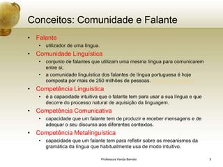 Conceitos: Comunidade e Falante
• Falante
   •   utilizador de uma língua.
• Comunidade Linguística
   •   conjunto de falantes que utilizam uma mesma língua para comunicarem
       entre si;
   •   a comunidade linguística dos falantes de língua portuguesa é hoje
       composta por mais de 250 milhões de pessoas. Mapa da Lusofonia
• Competência Linguística
   •   é a capacidade intuitiva que o falante tem para usar a sua língua e que
       decorre do processo natural de aquisição da linguagem.
• Competência Comunicativa
   •   capacidade que um falante tem de produzir e receber mensagens e de
       adequar o seu discurso aos diferentes contextos.
• Competência Metalinguística
   •   capacidade que um falante tem para refletir sobre os mecanismos da
       gramática da língua que habitualmente usa de modo intuitivo.

                                   Professora Vanda Barreto                      3
 