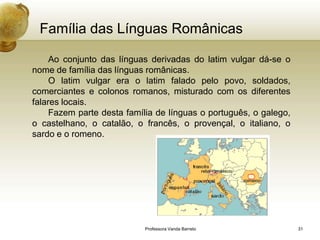 Família das Línguas Românicas

     Ao conjunto das línguas derivadas do latim vulgar dá-se o
nome de família das línguas românicas.
     O latim vulgar era o latim falado pelo povo, soldados,
comerciantes e colonos romanos, misturado com os diferentes
falares locais.
     Fazem parte desta família de línguas o português, o galego,
o castelhano, o catalão, o francês, o provençal, o italiano, o
sardo e o romeno.




                           Professora Vanda Barreto                31
 
