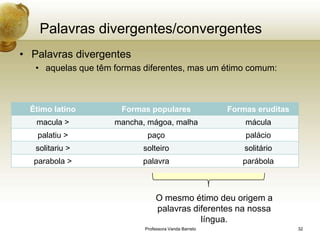 Palavras divergentes/convergentes
• Palavras divergentes
   • aquelas que têm formas diferentes, mas um étimo comum:



  Étimo latino        Formas populares                 Formas eruditas
   macula >          mancha, mágoa, malha                  mácula
    palatiu >                paço                          palácio
   solitariu >              solteiro                       solitário
   parabola >              palavra                        parábola



                                 O mesmo étimo deu origem a
                                 palavras diferentes na nossa
                                            língua.
                            Professora Vanda Barreto                     32
 