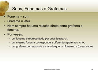 Sons, Fonemas e Grafemas
• Fonema = som
• Grafema = letra
• Nem sempre há uma relação direta entre grafema e
  fonema.
• Por vezes,
   • um fonema é representado por duas letras: ch;
   • um mesmo fonema corresponde a diferentes grafemas: ch/x;
   • um grafema corresponde a mais do que um fonema: s (casa/ saco).




                              Professora Vanda Barreto            34
 