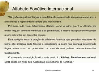 Alfabeto Fonético Internacional
   “Na grafia de qualquer língua, a uma letra não corresponde sempre o mesmo som e
um som não é representado sempre pela mesma letra.
   Por outro lado, num determinado alfabeto (como o latino que é o utilizado por
muitas línguas, como as românicas e as germânicas) a mesma letra pode corresponder
a sons diferentes em diferentes línguas.
   Esta variação levou à criação de alfabetos fonéticos que permitem descrever de
forma não ambígua cada fonema e possibilitam, a quem não conheça determinada
língua, saber como se pronunciam os sons de uma palavra quando transcritos
foneticamente.
   O sistema de transcrição fonética mais usado é o Alfabeto Fonético Internacional
(AFI), criado em 1888 pela Associação Internacional de Fonética. ”


                                      Professora Vanda Barreto                 35
 