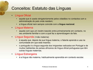 Conceitos: Estatuto das Línguas
• Língua Oficial
   •   aquela que é usada obrigatoriamente pelos cidadãos no contactos com a
       administração do país onde residem;
   •   a língua oficial nem sempre coincide com a língua nacional.
• Língua Materna
   •   aquela com que um recém-nascido entra primeiramente em contacto, no
       seu ambiente familiar e com a qual faz a aprendizagem da fala.
• Língua Segunda (=não materna)
   •   é aquela que, depois da sua língua materna, o falante aprende e usa na
       comunidade em que está inserido;
   •   o português é a língua segunda dos imigrantes radicados em Portugal e de
       muitos habitantes de países africanos de língua oficial portuguesa que têm
       outras línguas maternas.
• Língua Estrangeira
   •   é a língua não materna, habitualmente aprendida em contexto escolar.



                               Professora Vanda Barreto                         5
 