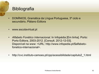 Bibliografia

• DOMÌNIOS, Gramática da Língua Portuguesa, 3º ciclo e
  secundário, Plátano Editora

• www.escolavirtual.pt

• Alfabeto Fonético Internacional. In Infopédia [Em linha]. Porto:
  Porto Editora, 2003-2012. [Consult. 2012-12-03].
  Disponível na www: <URL: http://www.infopedia.pt/$alfabeto-
  fonetico-internacional>.

• http://cvc.instituto-camoes.pt/cpp/acessibilidade/capitulo2_1.html




                              Professora Vanda Barreto                 52
 