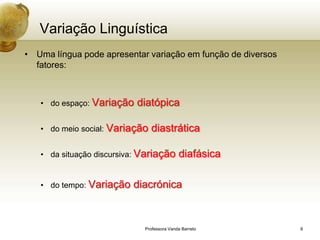 Variação Linguística
• Uma língua pode apresentar variação em função de diversos
  fatores:



   • do espaço: Variação   diatópica

   • do meio social: Variação   diastrática

   • da situação discursiva: Variação       diafásica

   • do tempo: Variação   diacrónica


                             Professora Vanda Barreto         6
 