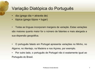 Variação Diatópica do Português
• dia (grego dia = através de)
• tópica (grego tópos = lugar)

•   Todas as línguas incorporam margens de variação. Estas variações
são maiores quanto maior for o número de falantes e mais alargada a
sua dispersão geográfica.


•   O português falado em Portugal apresenta variações no Minho, no
Algarve, no Alentejo, na Madeira e nos Açores, por exemplo.
•   Por outro lado, o português de Portugal não é exatamente igual ao
Português do Brasil.



                             Professora Vanda Barreto                   7
 