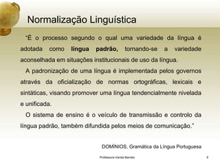 Normalização Linguística
 “É o processo segundo o qual uma variedade da língua é
adotada    como   língua   padrão,           tornando-se   a   variedade
aconselhada em situações institucionais de uso da língua.
 A padronização de uma língua é implementada pelos governos
através da oficialização de normas ortográficas, lexicais e
sintáticas, visando promover uma língua tendencialmente nivelada
e unificada.
 O sistema de ensino é o veículo de transmissão e controlo da
língua padrão, também difundida pelos meios de comunicação.”


                             DOMÍNIOS, Gramática da Língua Portuguesa

                            Professora Vanda Barreto                       9
 