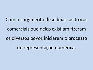 Com o surgimento de aldeias, as trocas
comerciais que nelas existiam fizeram
os diversos povos iniciarem o processo
     de representação numérica.
 