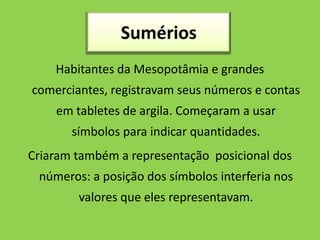 Habitantes da Mesopotâmia e grandes
comerciantes, registravam seus números e contas
    em tabletes de argila. Começaram a usar
       símbolos para indicar quantidades.
Criaram também a representação posicional dos
 números: a posição dos símbolos interferia nos
        valores que eles representavam.
 