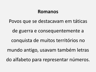 Romanos
 Povos que se destacavam em táticas
  de guerra e consequentemente a
  conquista de muitos territórios no
mundo antigo, usavam também letras
do alfabeto para representar números.
 