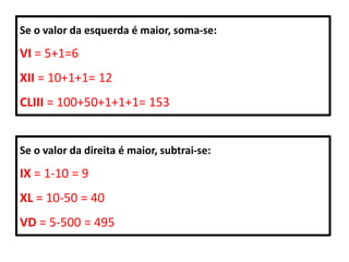 Se o valor da esquerda é maior, soma-se:

VI = 5+1=6
XII = 10+1+1= 12
CLIII = 100+50+1+1+1= 153


Se o valor da direita é maior, subtrai-se:

IX = 1-10 = 9
XL = 10-50 = 40
VD = 5-500 = 495
 