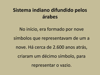 Sistema indiano difundido pelos
            árabes

  No início, era formado por nove
símbolos que representavam de um a
 nove. Há cerca de 2.600 anos atrás,
 criaram um décimo símbolo, para
        representar o vazio.
 