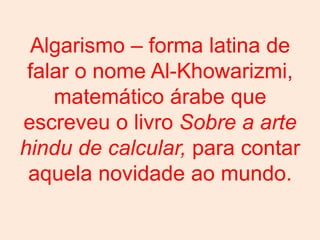 Algarismo – forma latina de
 falar o nome Al-Khowarizmi,
    matemático árabe que
escreveu o livro Sobre a arte
hindu de calcular, para contar
 aquela novidade ao mundo.
 