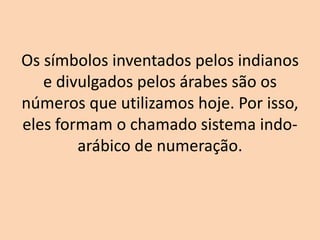 Os símbolos inventados pelos indianos
   e divulgados pelos árabes são os
números que utilizamos hoje. Por isso,
eles formam o chamado sistema indo-
        arábico de numeração.
 
