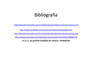 Bibliografia
http://pessoal.sercomtel.com.br/matematica/fundam/numeros/numeros.htm

      http://www.canalkids.com.br/cultura/matematica/segredo.htm
http://pessoal.sercomtel.com.br/matematica/fundam/numeros/numeros.htm
 http://www.invivo.fiocruz.br/cgi/cgilua.exe/sys/start.htm?infoid=986&sid=9
         MÚSICA: AS QUATRO ESTAÇÕES DE VIVALDI - PRIMAVERA
 