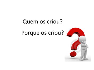 Quem os criou?
Porque os criou?
 