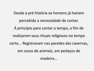 Desde a pré história os homens já haviam
     percebido a necessidade de contar.
  Á princípio para contar o tempo, a fim de
 realizarem seus rituais religiosos no tempo
certo... Registravam nas paredes das cavernas,
    em ossos de animais, em pedaços de
                 madeira...
 