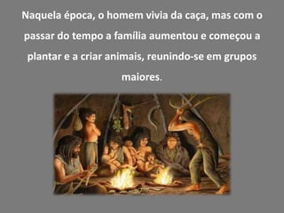 Naquela época, o homem vivia da caça, mas com o
passar do tempo a família aumentou e começou a
 plantar e a criar animais, reunindo-se em grupos
                    maiores.
 