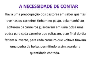 Havia uma preocupação dos pastores em saber quantas
 ovelhas ou carneiros tinham no pasto, pela manhã ao
 soltarem os carneiros guardavam em uma bolsa uma
pedra para cada carneiro que soltavam, e ao final do dia
faziam o inverso, para cada carneiro que voltava tiravam
   uma pedra da bolsa, permitindo assim guardar a
                 quantidade contada.
 