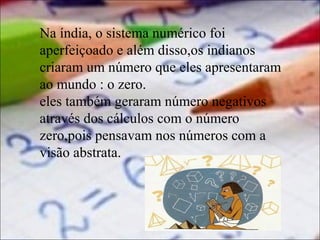 Na índia, o sistema numérico foi
aperfeiçoado e além disso,os indianos
criaram um número que eles apresentaram
ao mundo : o zero.
eles também geraram número negativos
através dos cálculos com o número
zero,pois pensavam nos números com a
visão abstrata.

 
