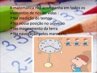 A matemática nos acompanha em todos os
momentos de nossas vidas :
Na medição do tempo
Na nossa posição no universo
No mapeamento da terra
Na navegação pelos mares,etc.

 