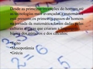 Desde as primeiras invenções do homem,até
as tecnologias mais avançadas,a matemática
está presente,os primeiros passos do homem
na jornada da matemática,foram dadas pelas
culturas antigas que criaram a linguagem
básica dos números e dos cálculos:
•Egito
•Mesopotâmia
•Grécia

 