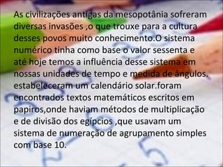 As civilizações antigas da mesopotânia sofreram
diversas invasões ,o que trouxe para a cultura
desses povos muito conhecimento.O sistema
numérico tinha como base o valor sessenta e
até hoje temos a influência desse sistema em
nossas unidades de tempo e medida de ângulos.
estabeleceram um calendário solar.foram
encontrados textos matemáticos escritos em
papiros,onde haviam métodos de multiplicação
e de divisão dos egípcios ,que usavam um
sistema de numeração de agrupamento simples
com base 10.

 