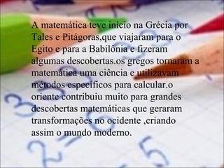 A matemática teve início na Grécia por
Tales e Pitágoras,que viajaram para o
Egito e para a Babilônia e fizeram
algumas descobertas.os gregos tornaram a
matemática uma ciência e utilizavam
métodos específicos para calcular.o
oriente contribuiu muito para grandes
descobertas matemáticas que geraram
transformações no ocidente ,criando
assim o mundo moderno.

 